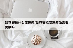 昂克赛拉什么变速箱/昂克赛拉变速箱油需要更换吗