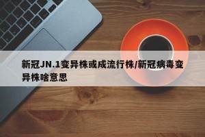 新冠JN.1变异株或成流行株/新冠病毒变异株啥意思