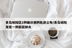 青岛城阳区2例确诊病例轨迹公布/青岛城阳发现一例新冠肺炎