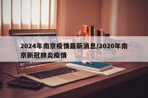 2024年南京疫情最新消息/2020年南京新冠肺炎疫情
