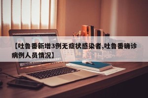 【吐鲁番新增3例无症状感染者,吐鲁番确诊病例人员情况】