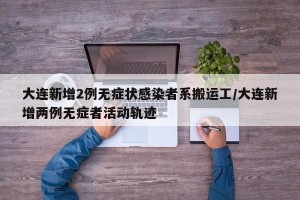 大连新增2例无症状感染者系搬运工/大连新增两例无症者活动轨迹