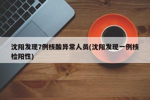 沈阳发现7例核酸异常人员(沈阳发现一例核检阳性)