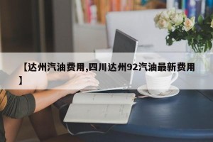 【达州汽油费用,四川达州92汽油最新费用】