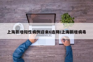 上海新增阳性病例迎来6连降/上海新增病毒