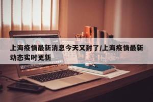 上海疫情最新消息今天又封了/上海疫情最新动态实时更新
