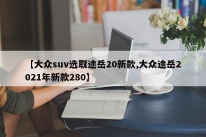 【大众suv选取途岳20新款,大众途岳2021年新款280】