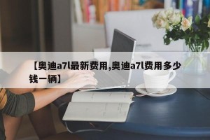 【奥迪a7l最新费用,奥迪a7l费用多少钱一辆】