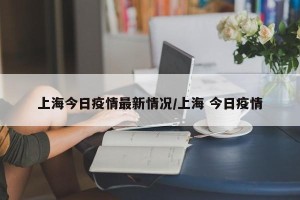 上海今日疫情最新情况/上海 今日疫情