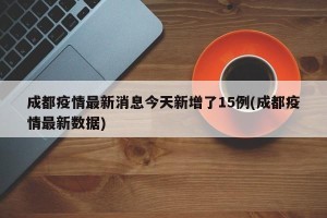 成都疫情最新消息今天新增了15例(成都疫情最新数据)