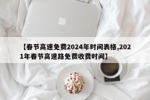 【春节高速免费2024年时间表格,2021年春节高速路免费收费时间】