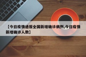【今日疫情通报全国新增确诊病例,今日疫情新增确诊人数】