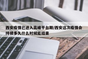 西安疫情已进入高峰平台期/西安这次疫情会持续多久什么时候能结束