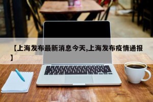 【上海发布最新消息今天,上海发布疫情通报】