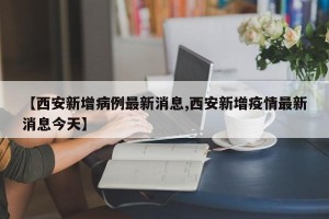 【西安新增病例最新消息,西安新增疫情最新消息今天】