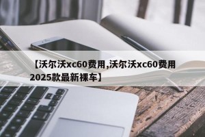【沃尔沃xc60费用,沃尔沃xc60费用2025款最新裸车】