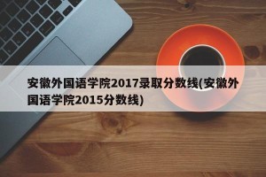 安徽外国语学院2017录取分数线(安徽外国语学院2015分数线)
