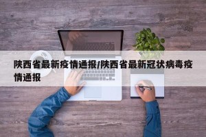 陕西省最新疫情通报/陕西省最新冠状病毒疫情通报