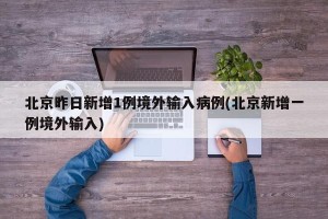 北京昨日新增1例境外输入病例(北京新增一例境外输入)