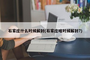 石家庄什么时候解封(石家庄啥时候解封?)