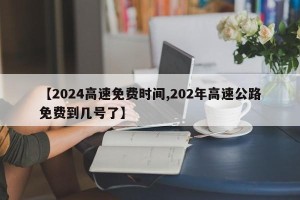 【2024高速免费时间,202年高速公路免费到几号了】