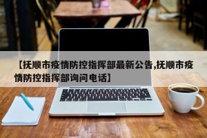 【抚顺市疫情防控指挥部最新公告,抚顺市疫情防控指挥部询问电话】