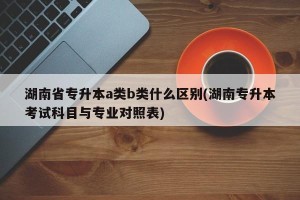 湖南省专升本a类b类什么区别(湖南专升本考试科目与专业对照表)