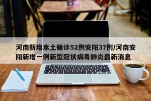 河南新增本土确诊52例安阳37例/河南安阳新增一例新型冠状病毒肺炎最新消息