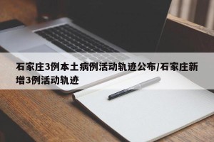 石家庄3例本土病例活动轨迹公布/石家庄新增3例活动轨迹