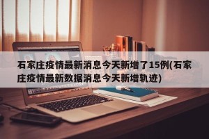 石家庄疫情最新消息今天新增了15例(石家庄疫情最新数据消息今天新增轨迹)
