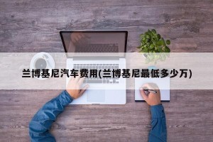 兰博基尼汽车费用(兰博基尼最低多少万)