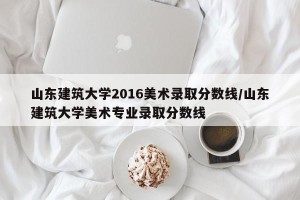 山东建筑大学2016美术录取分数线/山东建筑大学美术专业录取分数线