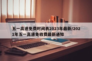 五一高速免费时间表2023年最新/2021年五一高速免收费最新通知