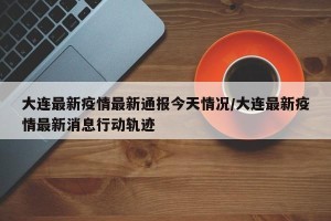 大连最新疫情最新通报今天情况/大连最新疫情最新消息行动轨迹